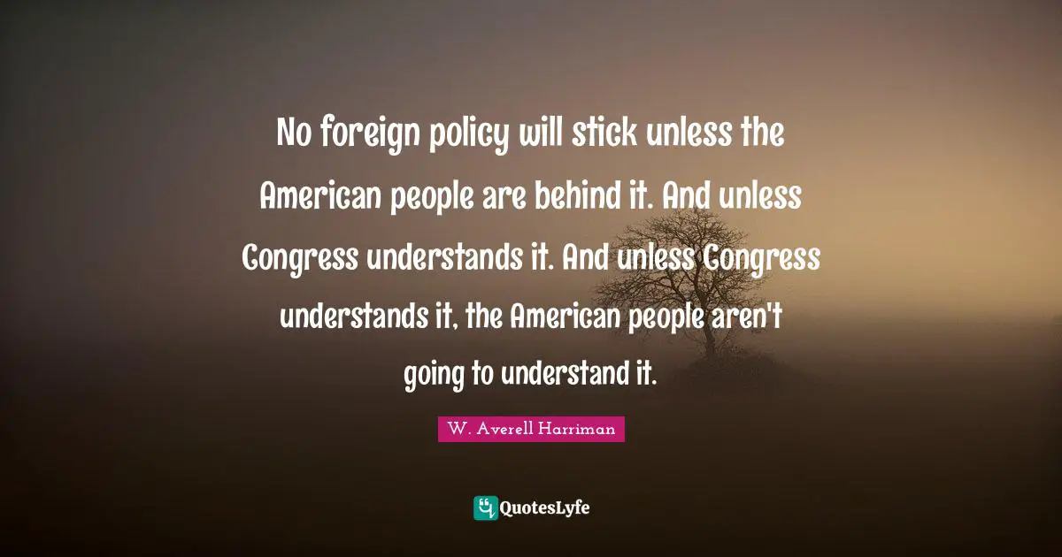 No foreign policy will stick unless the American people are behind it. And unless Congress understands it. And unless Congress understands it, the American people aren't going to understand it.
