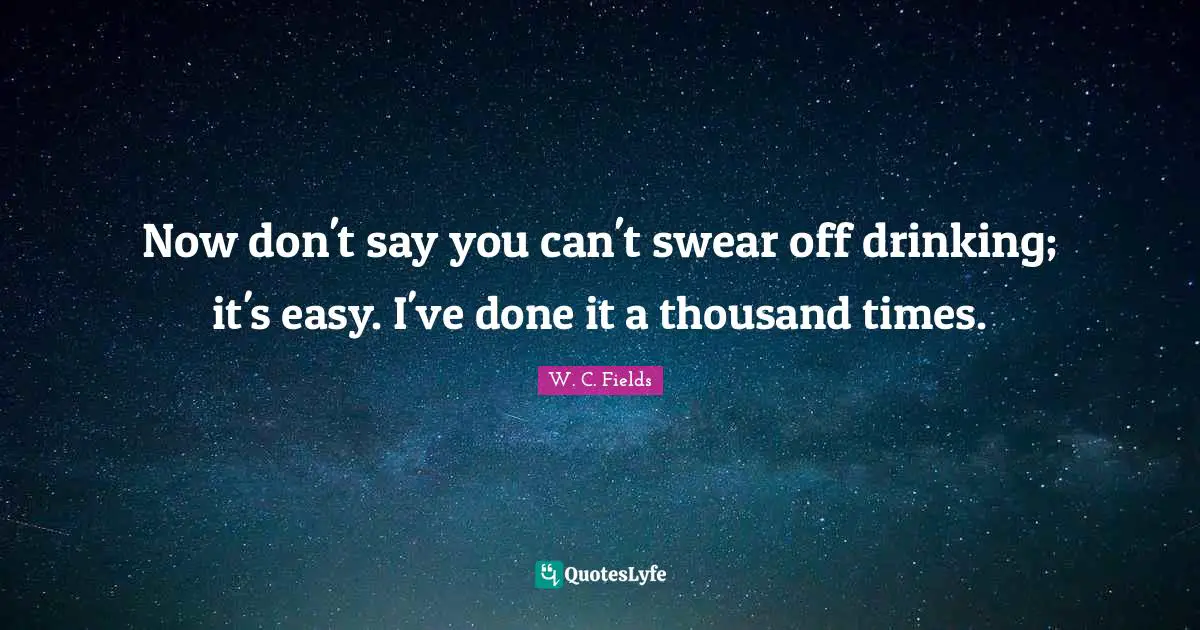 Now don't say you can't swear off drinking; it's easy. I've done it a thousand times.