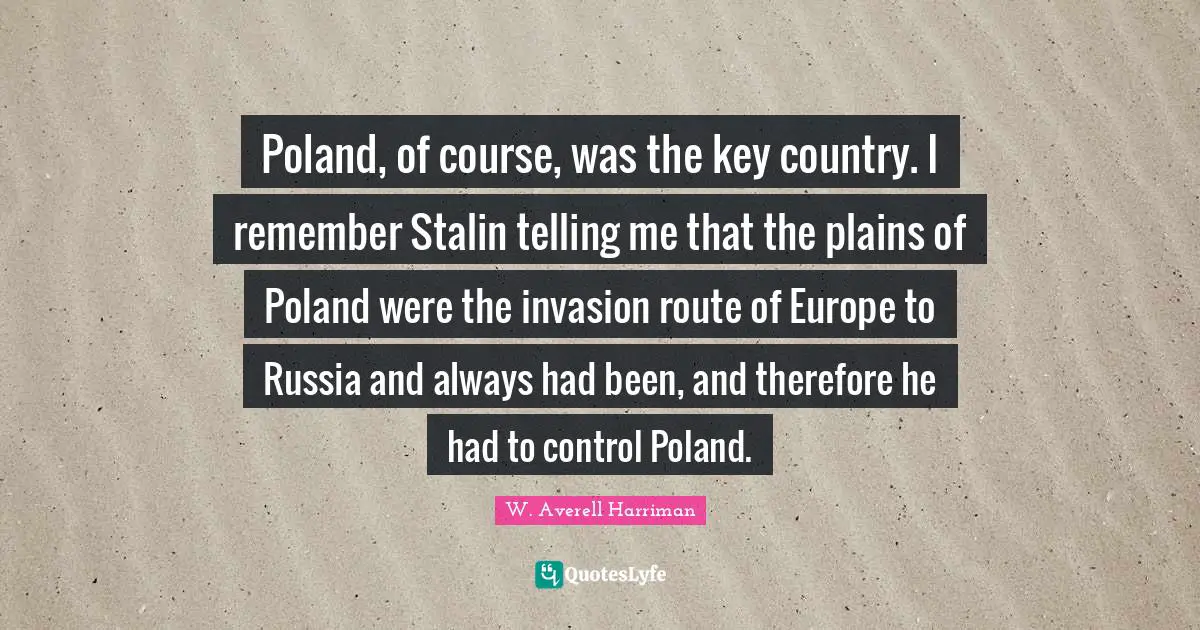 Poland Quotes: "Poland, of course, was the key country. I remember Stalin telling me that the plains of Poland were the invasion route of Europe to Russia and always had been, and therefore he had to control Poland."