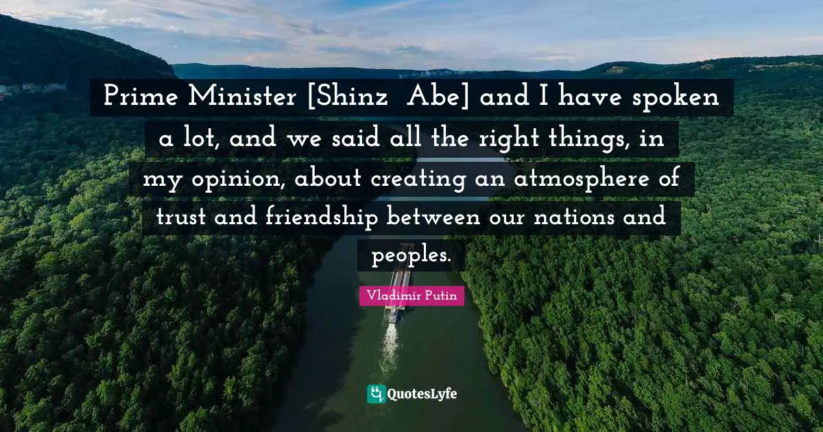 Prime Minister [Shinzō Abe] and I have spoken a lot, and we said all the right things, in my opinion, about creating an atmosphere of trust and friendship between our nations and peoples.