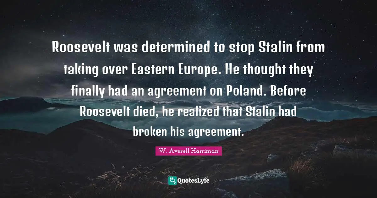 Poland Quotes: "Roosevelt was determined to stop Stalin from taking over Eastern Europe. He thought they finally had an agreement on Poland. Before Roosevelt died, he realized that Stalin had broken his agreement."