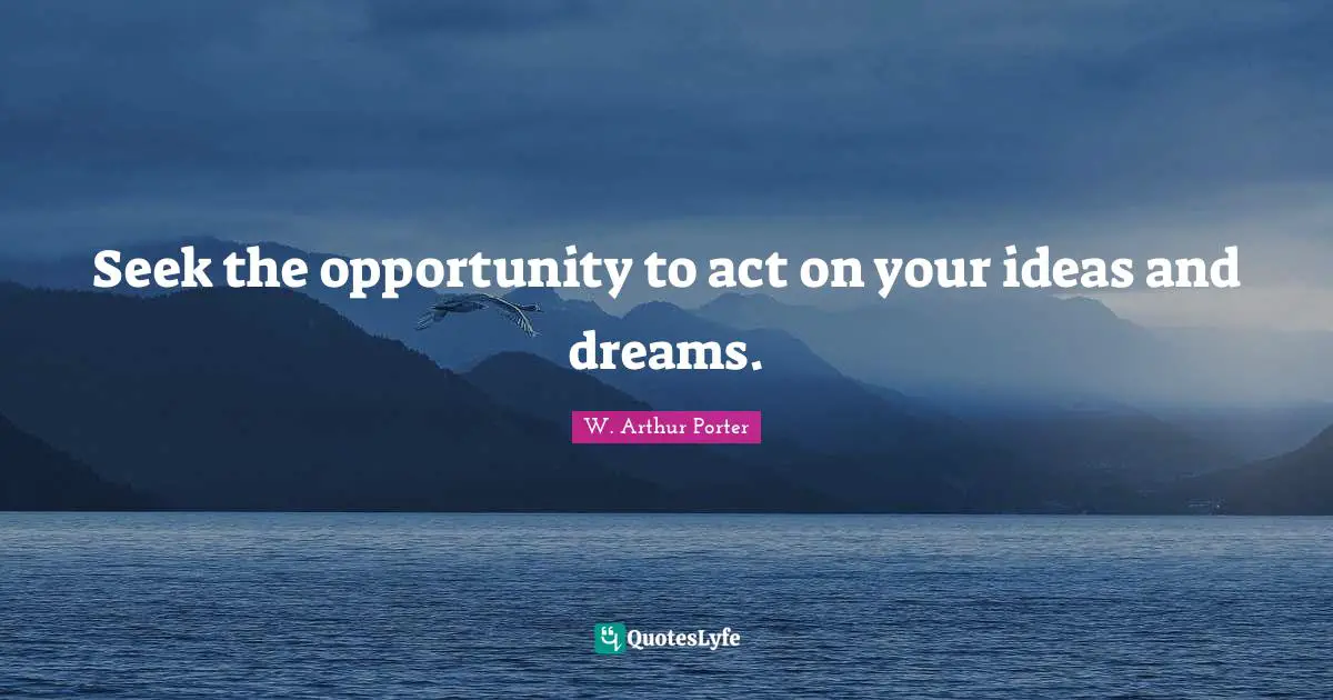 Seek the opportunity to act on your ideas and dreams.