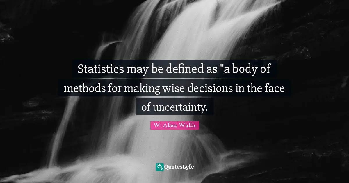 Statistics may be defined as "a body of methods for making wise decisions in the face of uncertainty.