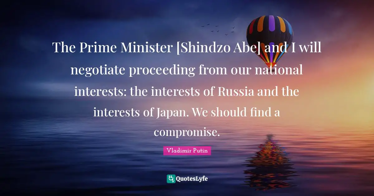 The Prime Minister [Shindzo Abe] and I will negotiate proceeding from our national interests: the interests of Russia and the interests of Japan. We should find a compromise.