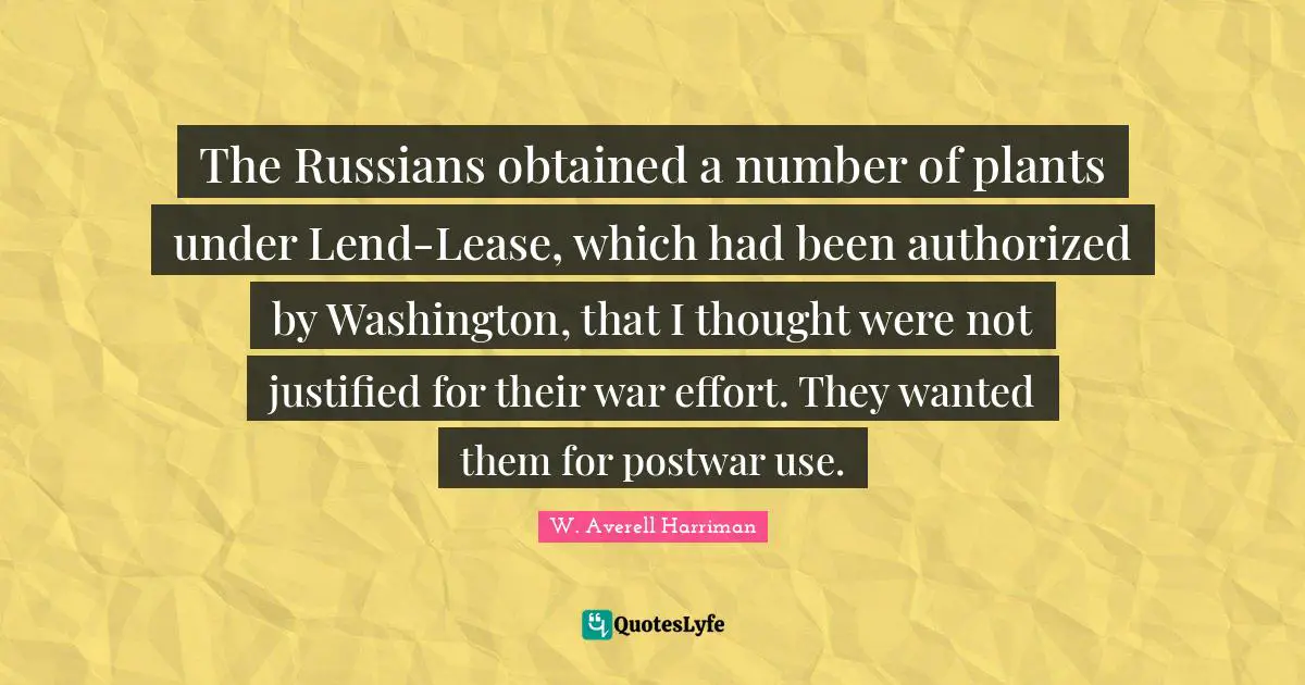 The Russians obtained a number of plants under Lend-Lease, which had been authorized by Washington, that I thought were not justified for their war effort. They wanted them for postwar use.