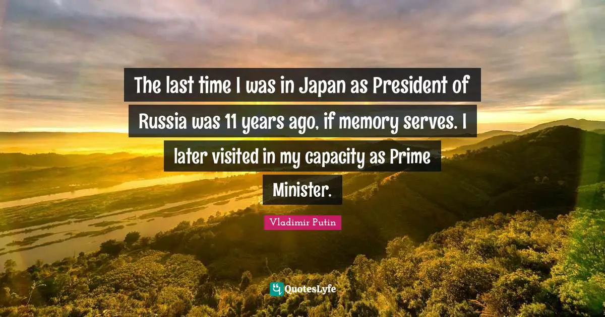 The last time I was in Japan as President of Russia was 11 years ago, if memory serves. I later visited in my capacity as Prime Minister.