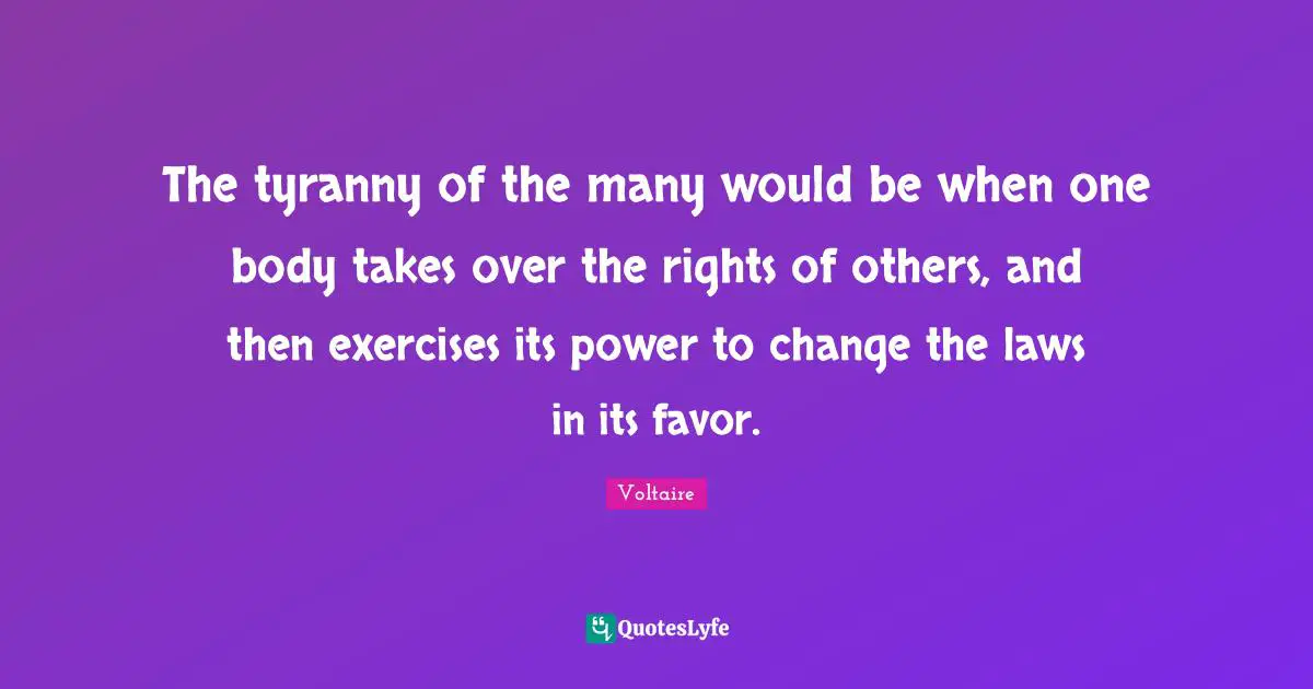 The tyranny of the many would be when one body takes over the rights of others, and then exercises its power to change the laws in its favor.