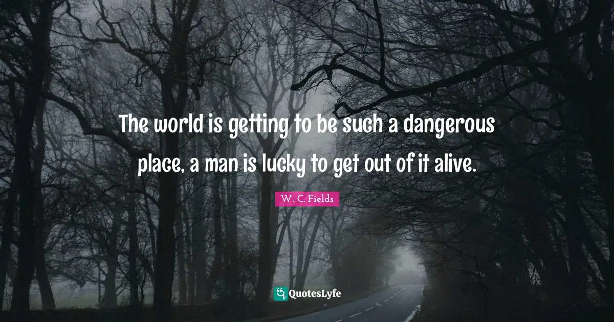 The world is getting to be such a dangerous place, a man is lucky to get out of it alive.