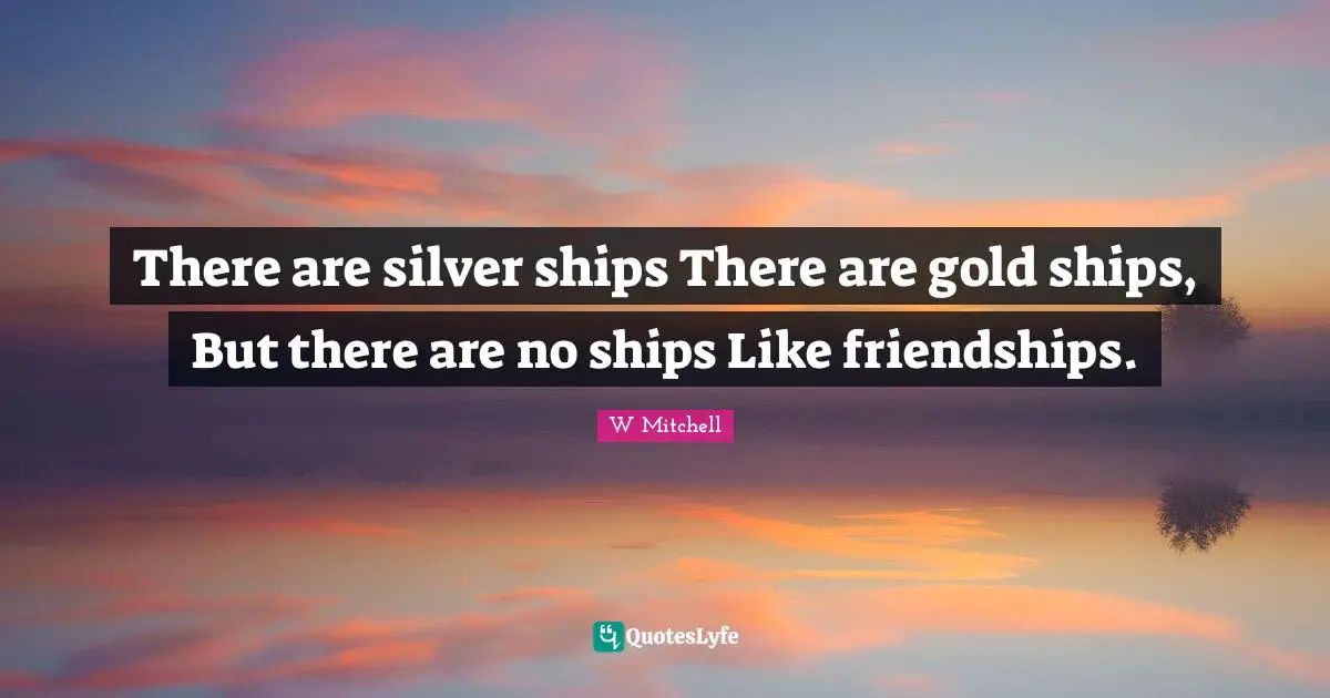 There are silver ships There are gold ships, But there are no ships Like friendships.