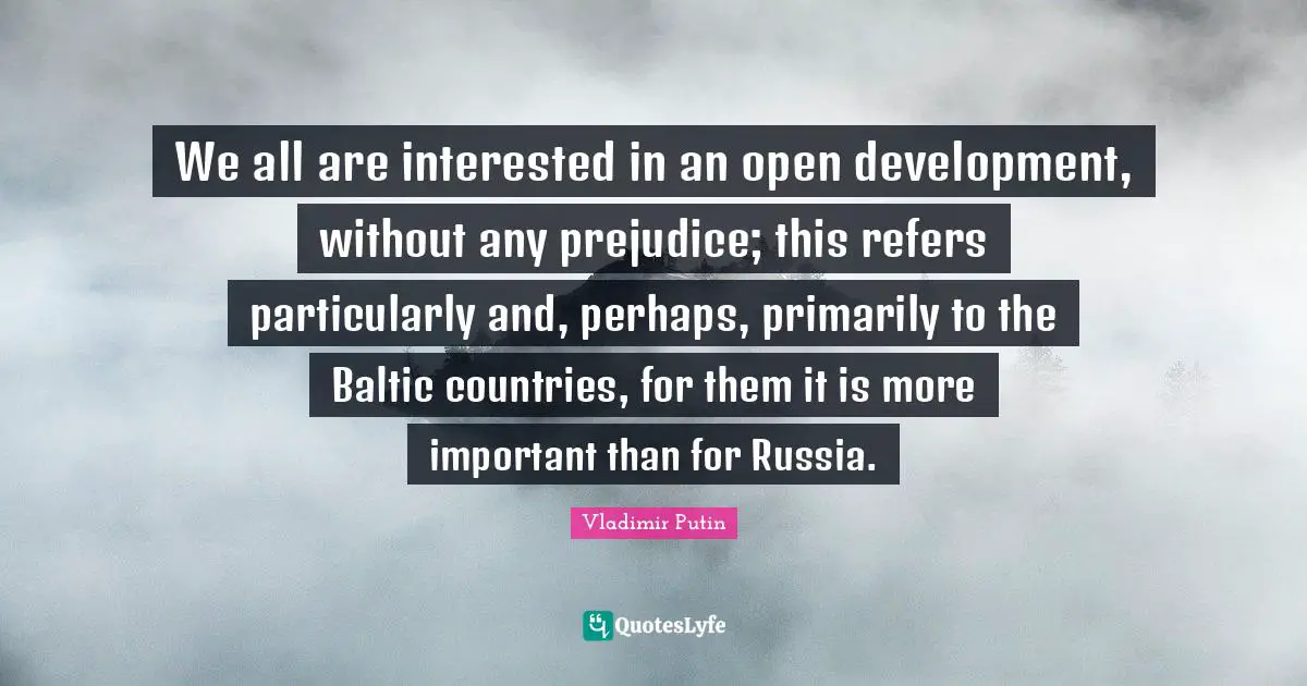 We all are interested in an open development, without any prejudice; this refers particularly and, perhaps, primarily to the Baltic countries, for them it is more important than for Russia.