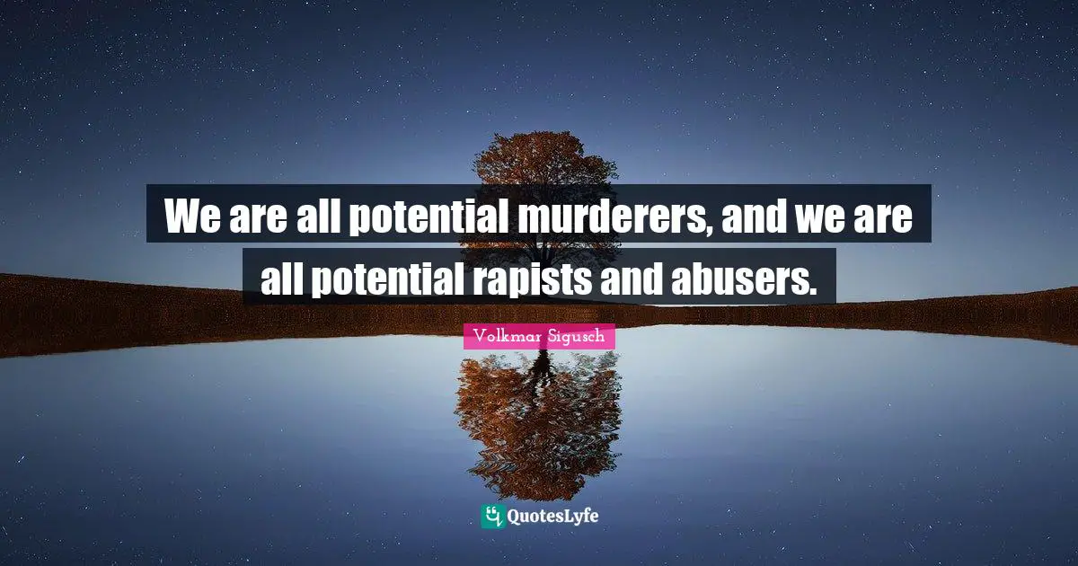 We are all potential murderers, and we are all potential rapists and abusers.