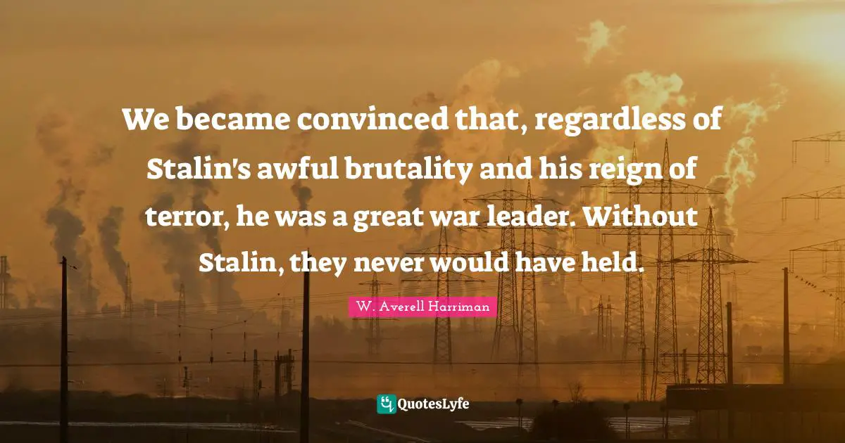 We became convinced that, regardless of Stalin's awful brutality and his reign of terror, he was a great war leader. Without Stalin, they never would have held.