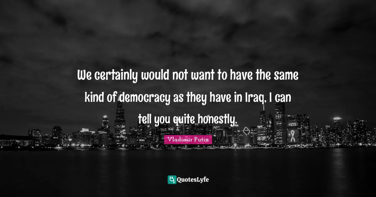 We certainly would not want to have the same kind of democracy as they have in Iraq, I can tell you quite honestly.