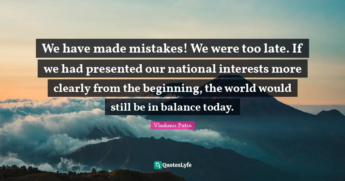 We have made mistakes! We were too late. If we had presented our national interests more clearly from the beginning, the world would still be in balance today.