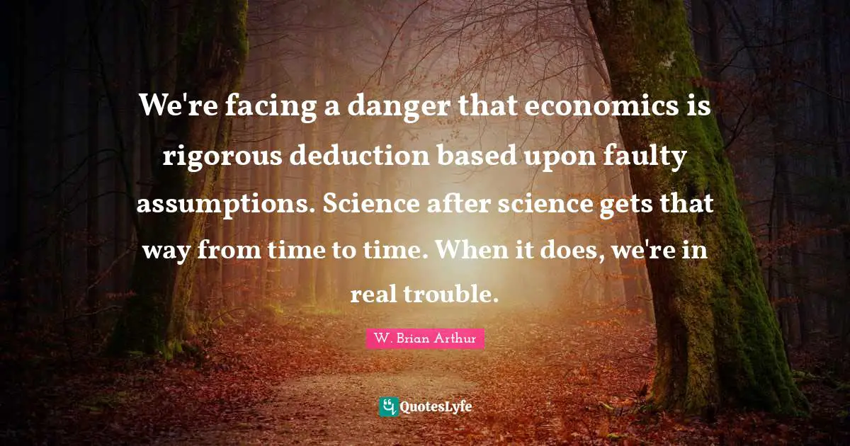 We're facing a danger that economics is rigorous deduction based upon faulty assumptions. Science after science gets that way from time to time. When it does, we're in real trouble.