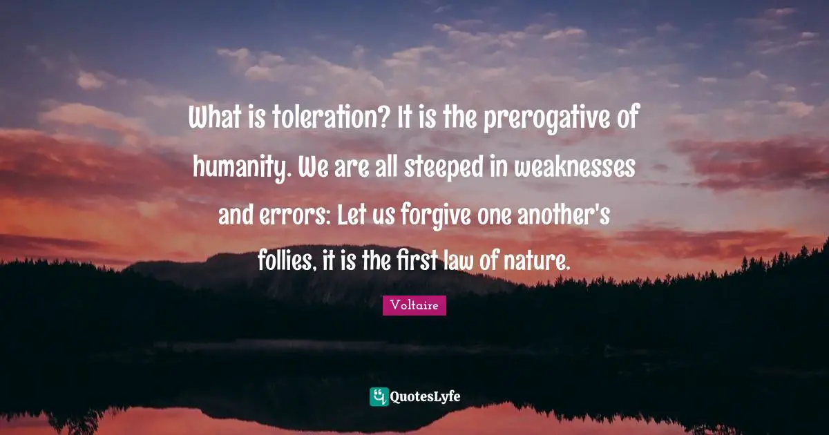 What is toleration? It is the prerogative of humanity. We are all steeped in weaknesses and errors: Let us forgive one another's follies, it is the first law of nature.