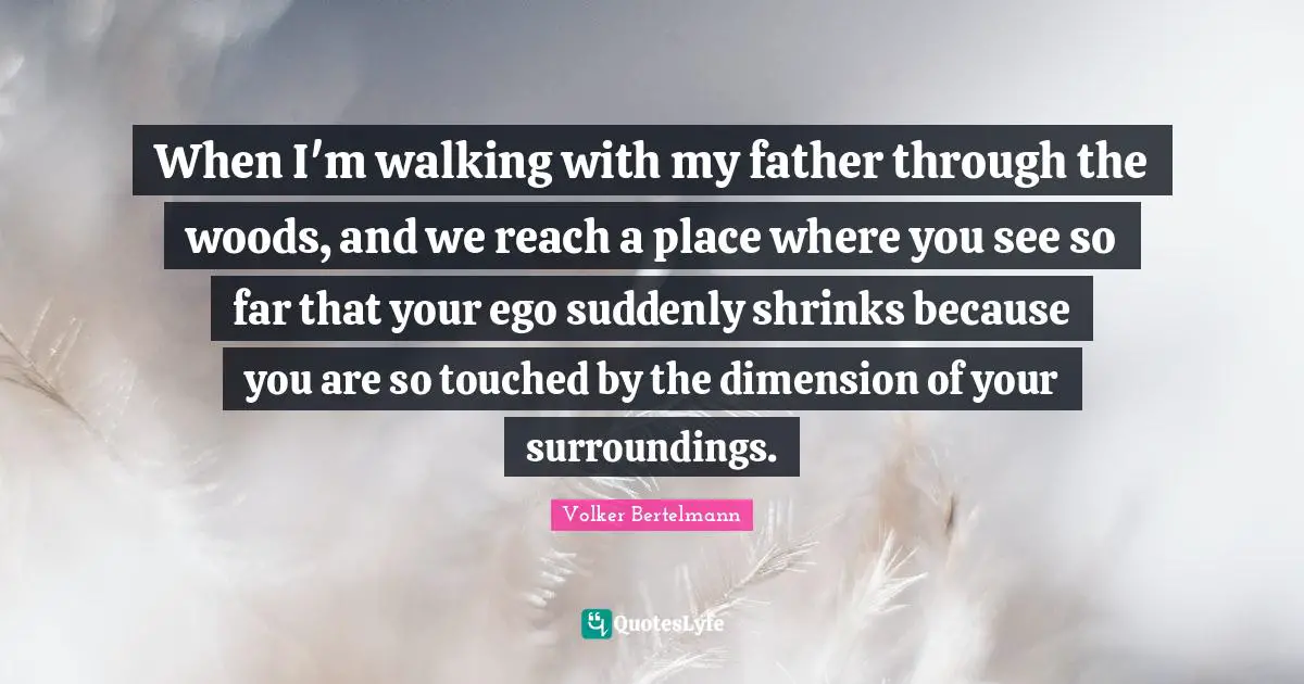 When I'm walking with my father through the woods, and we reach a place where you see so far that your ego suddenly shrinks because you are so touched by the dimension of your surroundings.