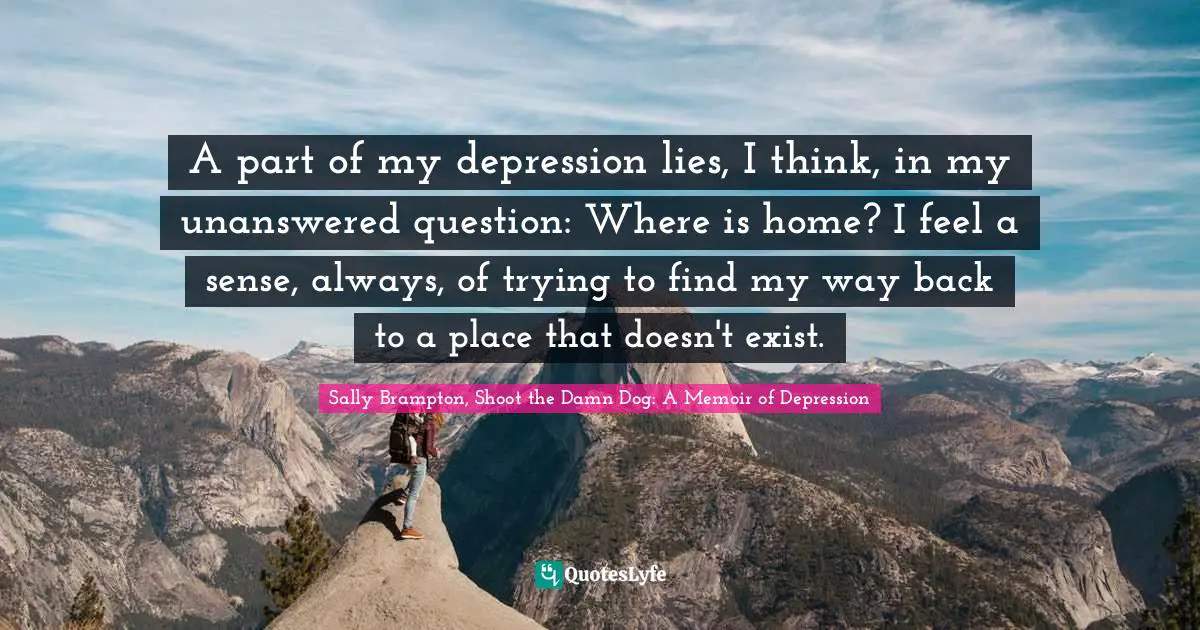 A part of my depression lies, I think, in my unanswered question: Where is home? I feel a sense, always, of trying to find my way back to a place that doesn't exist.