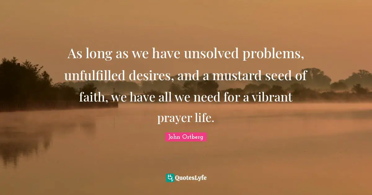 John Ortberg Quotes: "As long as we have unsolved problems, unfulfilled desires, and a mustard seed of faith, we have all we need for a vibrant prayer life."