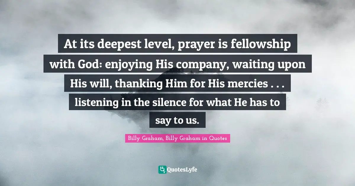 At its deepest level, prayer is fellowship with God: enjoying His company, waiting upon His will, thanking Him for His mercies . . . listening in the silence for what He has to say to us.