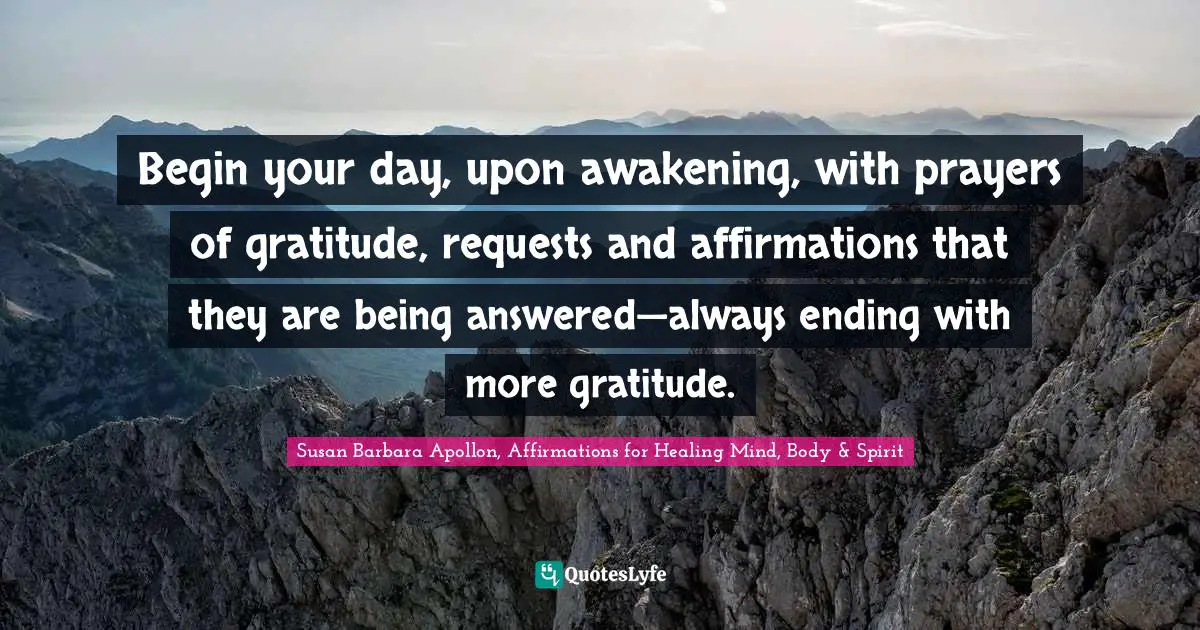 Begin your day, upon awakening, with prayers of gratitude, requests and affirmations that they are being answered—always ending with more gratitude.