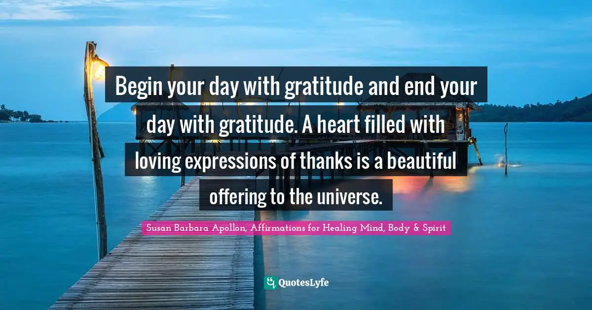 Begin your day with gratitude and end your day with gratitude. A heart filled with loving expressions of thanks is a beautiful offering to the universe.