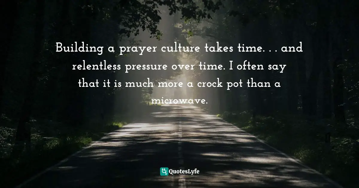 Building a prayer culture takes time. . . and relentless pressure over time. I often say that it is much more a crock pot than a microwave.