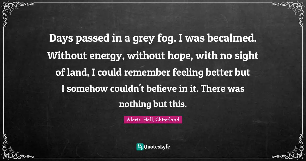 Days passed in a grey fog. I was becalmed. Without energy, without hope, with no sight of land, I could remember feeling better but I somehow couldn't believe in it. There was nothing but this.