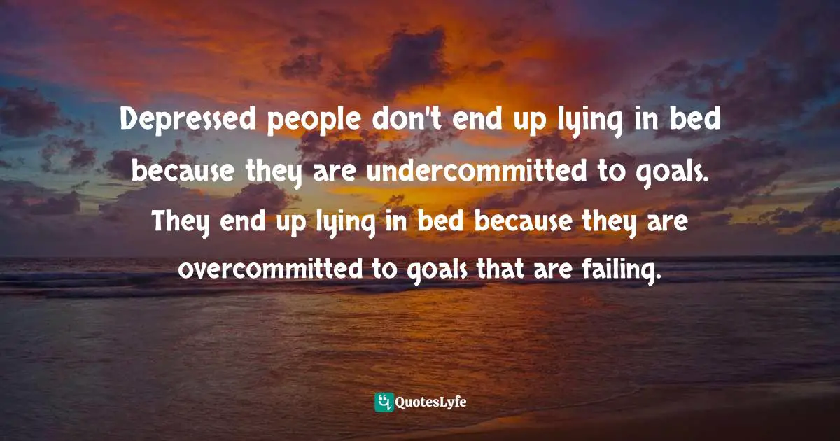 Depressed people don't end up lying in bed because they are undercommitted to goals. They end up lying in bed because they are overcommitted to goals that are failing.