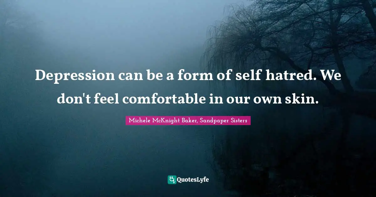 Depression can be a form of self hatred. We don't feel comfortable in our own skin.