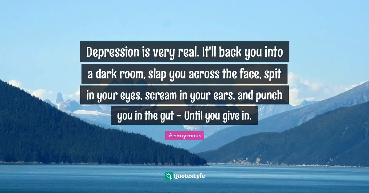 Depression is very real. It'll back you into a dark room, slap you across the face, spit in your eyes, scream in your ears, and punch you in the gut - Until you give in.