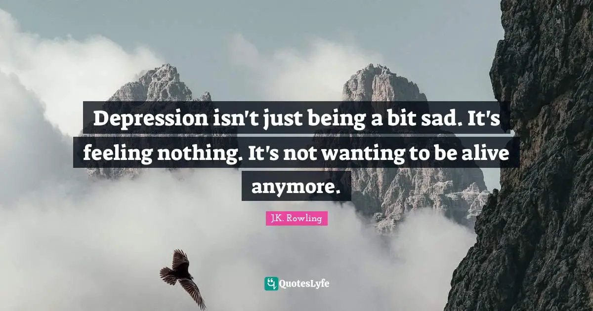 Depression Quotes: "Depression isn't just being a bit sad. It's feeling nothing. It's not wanting to be alive anymore."