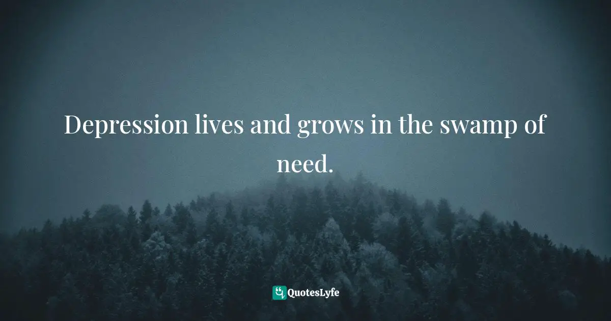 Depression lives and grows in the swamp of need.