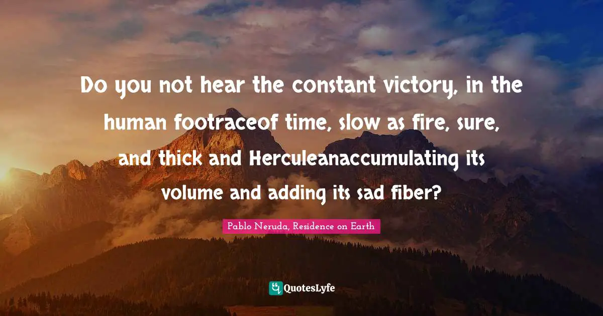Do you not hear the constant victory, in the human footraceof time, slow as fire, sure, and thick and Herculeanaccumulating its volume and adding its sad fiber?