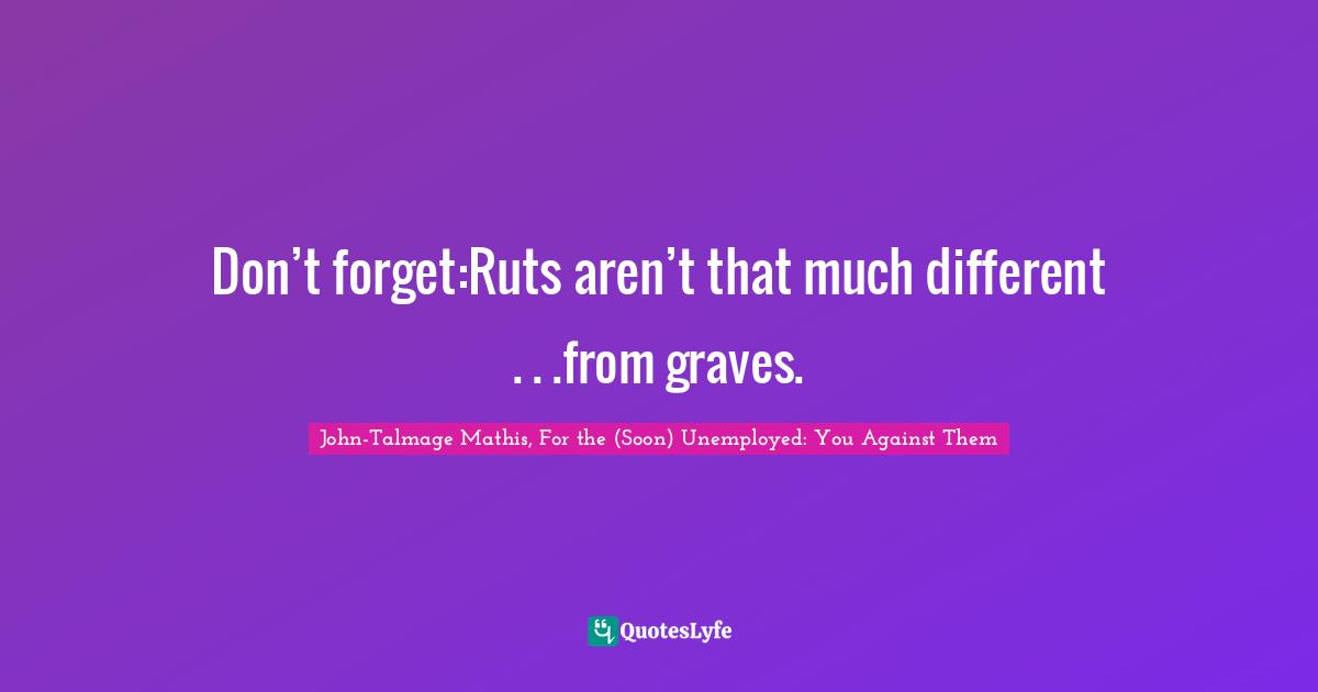 Don’t forget:Ruts aren’t that much different . . .from graves.