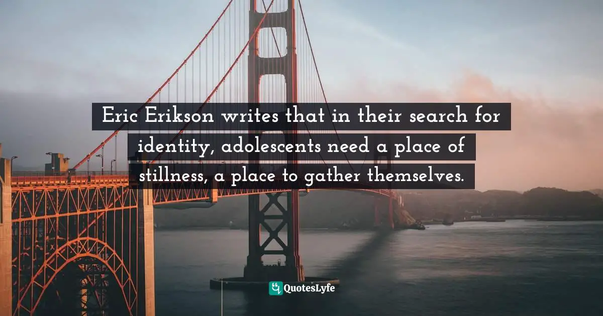 Eric Erikson writes that in their search for identity, adolescents need a place of stillness, a place to gather themselves.