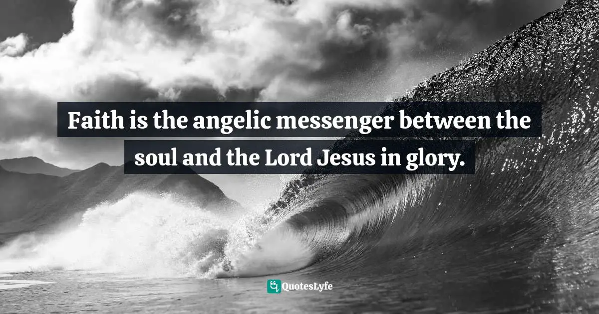 Faith is the angelic messenger between the soul and the Lord Jesus in glory.