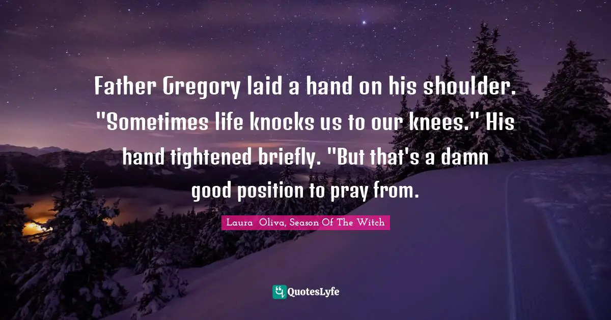 Father Gregory laid a hand on his shoulder. "Sometimes life knocks us to our knees." His hand tightened briefly. "But that's a damn good position to pray from.