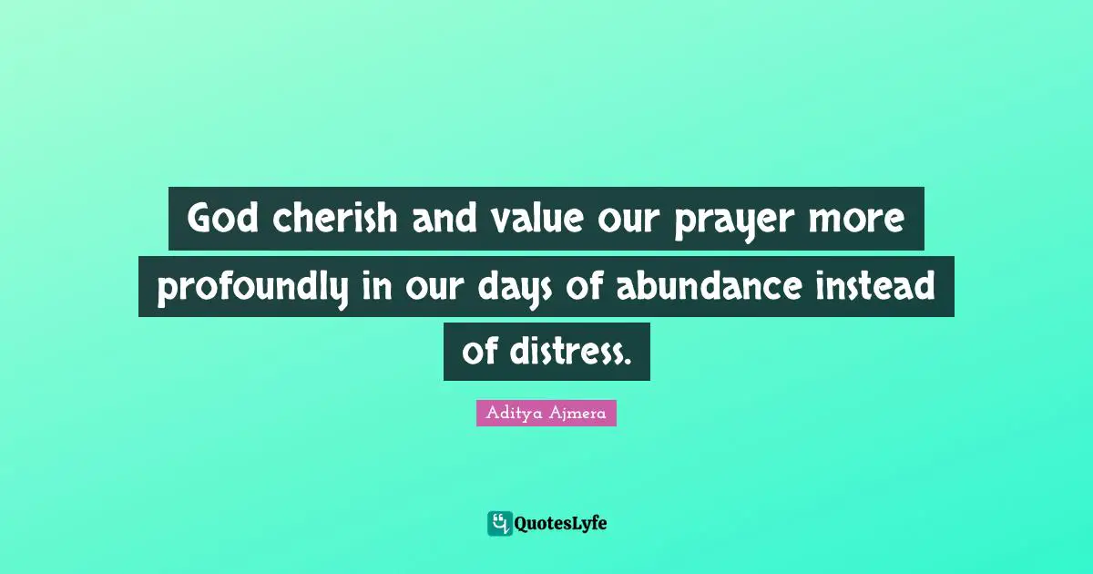God cherish and value our prayer more profoundly in our days of abundance instead of distress.
