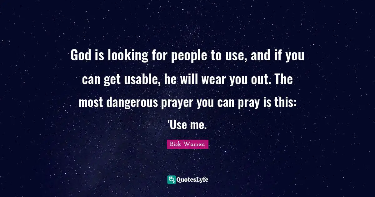 God is looking for people to use, and if you can get usable, he will wear you out. The most dangerous prayer you can pray is this: 'Use me.