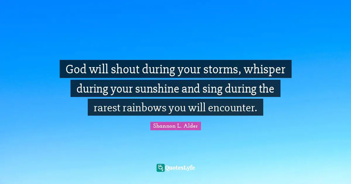 God will shout during your storms, whisper during your sunshine and sing during the rarest rainbows you will encounter.