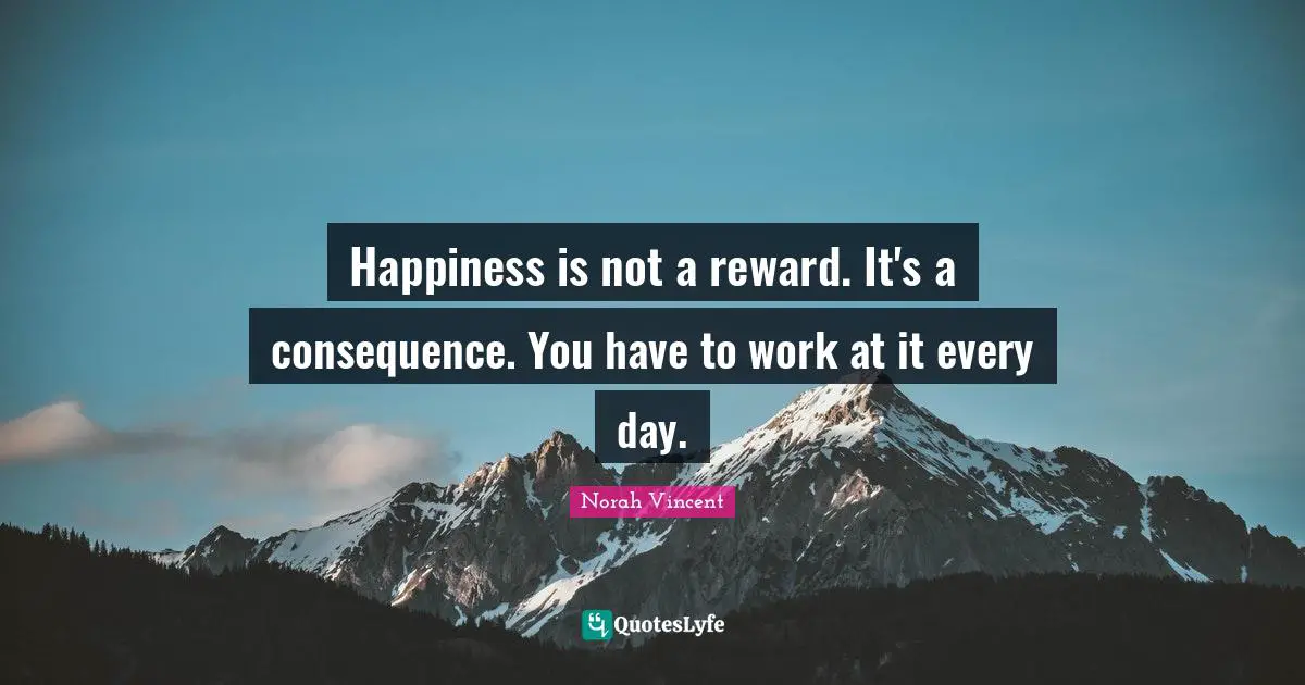 Happiness is not a reward. It's a consequence. You have to work at it every day.