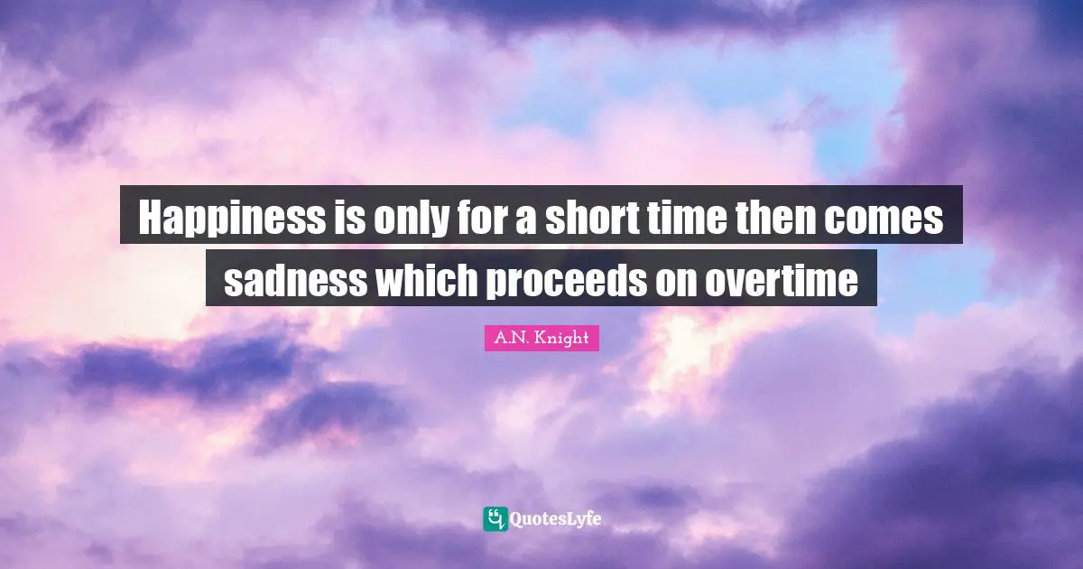 Happiness is only for a short time then comes sadness which proceeds on overtime