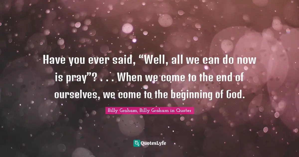 Have you ever said, “Well, all we can do now is pray”? . . . When we come to the end of ourselves, we come to the beginning of God.