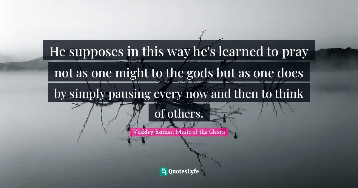 Compasion Quotes: "He supposes in this way he's learned to pray not as one might to the gods but as one does by simply pausing every now and then to think of others."