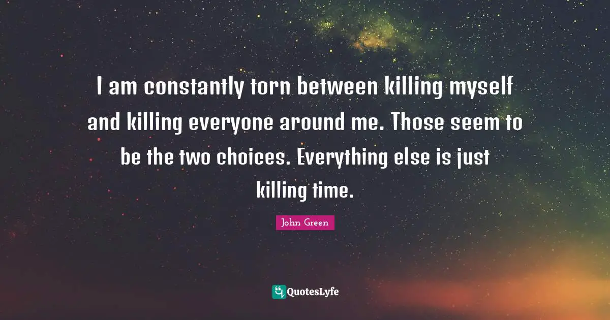 I am constantly torn between killing myself and killing everyone around me. Those seem to be the two choices. Everything else is just killing time.