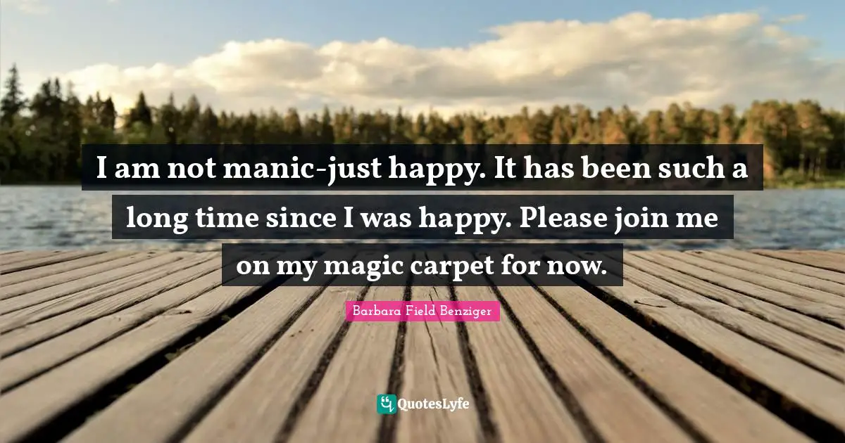 I am not manic-just happy. It has been such a long time since I was happy. Please join me on my magic carpet for now.