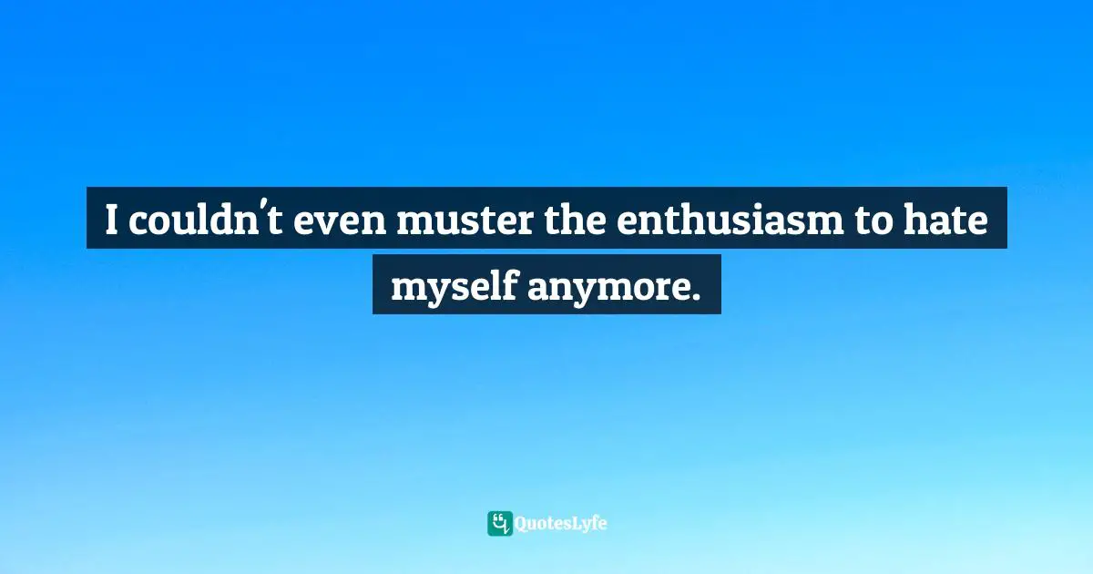 I couldn't even muster the enthusiasm to hate myself anymore.