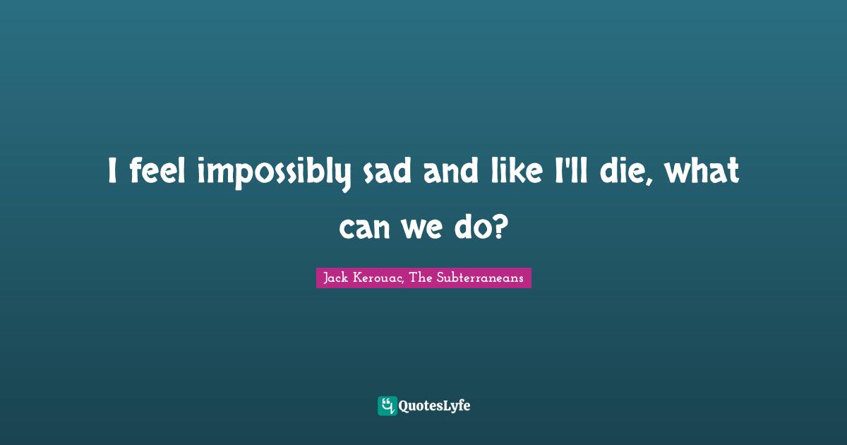 I feel impossibly sad and like I'll die, what can we do?