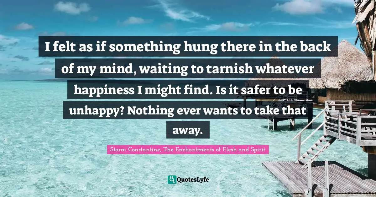 I felt as if something hung there in the back of my mind, waiting to tarnish whatever happiness I might find. Is it safer to be unhappy? Nothing ever wants to take that away.
